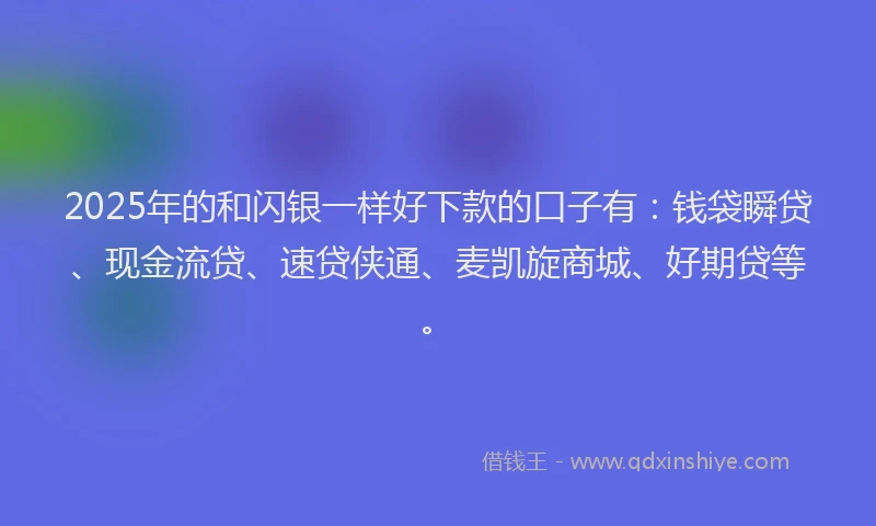 2025年的和闪银一样好下款的口子有：钱袋瞬贷、现金流贷、速贷侠通、麦凯旋商城、好期贷等。