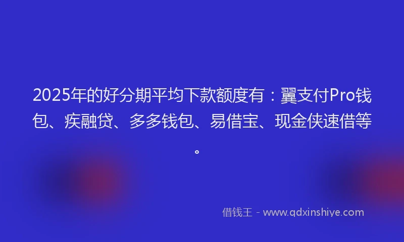 2025年的好分期平均下款额度有：翼支付Pro钱包、疾融贷、多多钱包、易借宝、现金侠速借等。