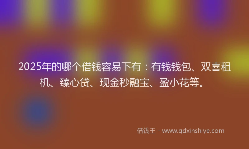 2025年的哪个借钱容易下有：有钱钱包、双喜租机、臻心贷、现金秒融宝、盈小花等。