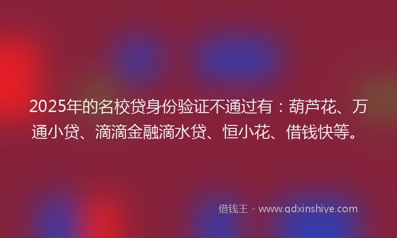 2025年的名校贷身份验证不通过有：葫芦花、万通小贷、滴滴金融滴水贷、恒小花、借钱快等。