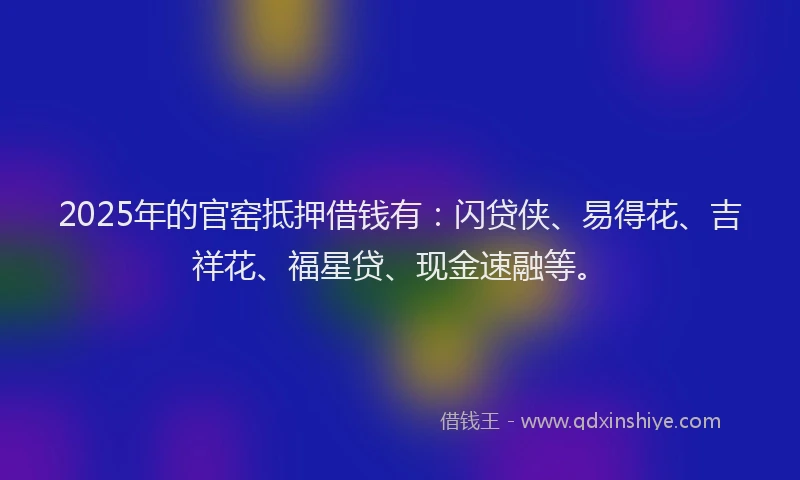2025年的官窑抵押借钱有：闪贷侠、易得花、吉祥花、福星贷、现金速融等。
