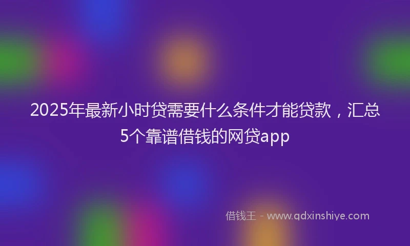 2025年最新小时贷需要什么条件才能贷款，汇总5个靠谱借钱的网贷app