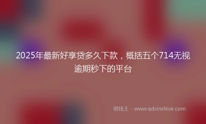 2025年最新好享贷多久下款，概括五个714无视逾期秒下的平台
