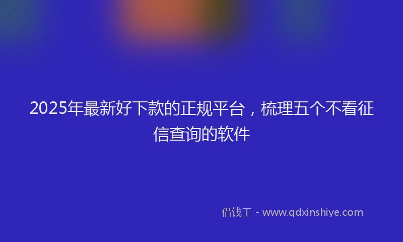 2025年最新好下款的正规平台，梳理五个不看征信查询的软件