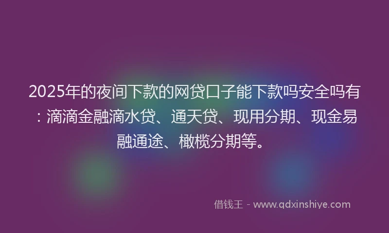 2025年的夜间下款的网贷口子能下款吗安全吗有：滴滴金融滴水贷、通天贷、现用分期、现金易融通途、橄榄分期等。