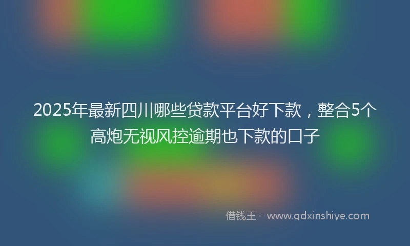 2025年最新四川哪些贷款平台好下款，整合5个高炮无视风控逾期也下款的口子