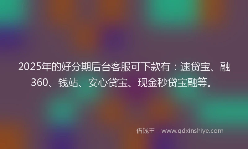 2025年的好分期后台客服可下款有：速贷宝、融360、钱站、安心贷宝、现金秒贷宝融等。