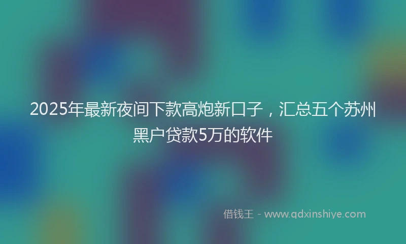 2025年最新夜间下款高炮新口子，汇总五个苏州黑户贷款5万的软件