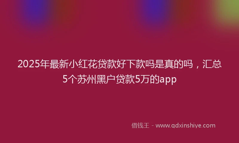 2025年最新小红花贷款好下款吗是真的吗，汇总5个苏州黑户贷款5万的app