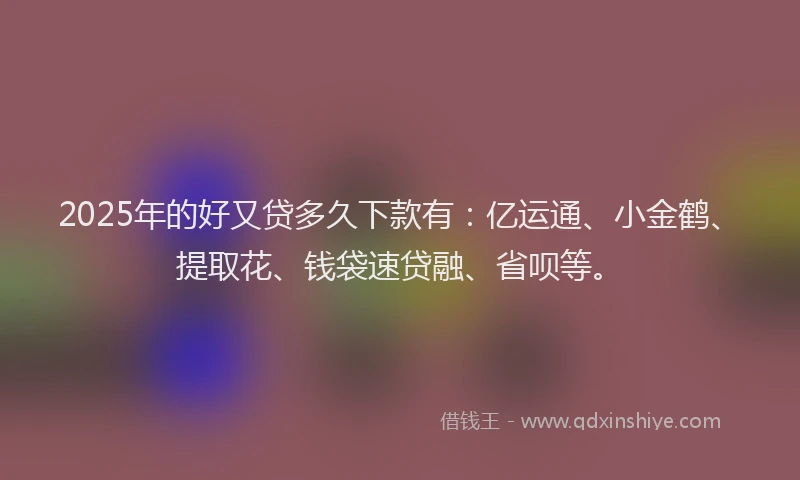 2025年的好又贷多久下款有：亿运通、小金鹤、提取花、钱袋速贷融、省呗等。