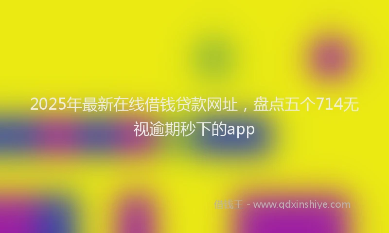 2025年最新在线借钱贷款网址，盘点五个714无视逾期秒下的app