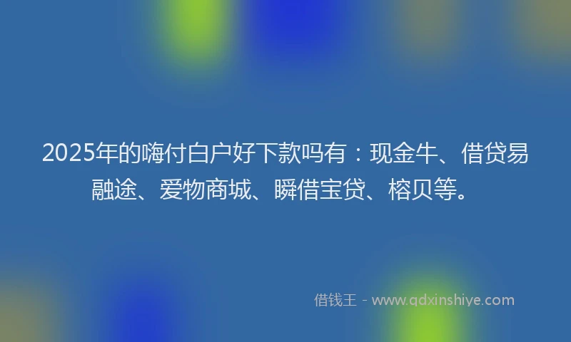 2025年的嗨付白户好下款吗有：现金牛、借贷易融途、爱物商城、瞬借宝贷、榕贝等。