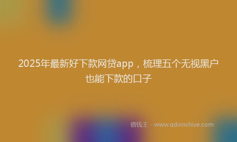 2025年最新好下款网贷app，梳理五个无视黑户也能下款的口子