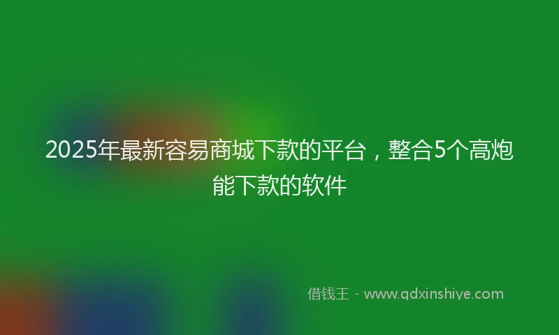 2025年最新容易商城下款的平台，整合5个高炮能下款的软件