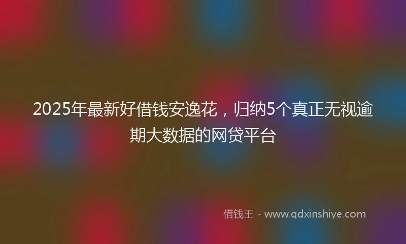 2025年最新好借钱安逸花，归纳5个真正无视逾期大数据的网贷平台