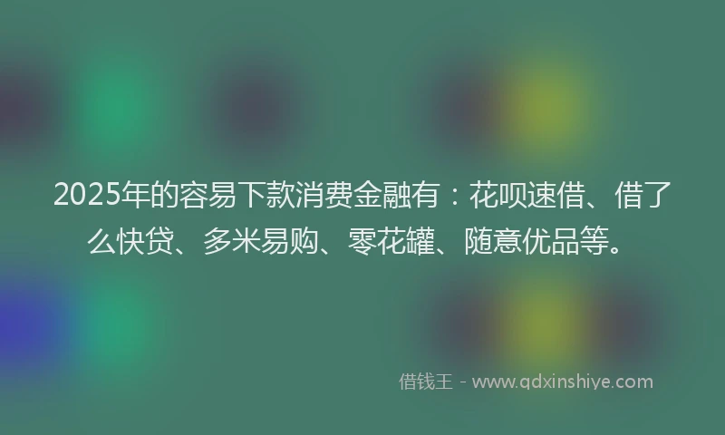2025年的容易下款消费金融有：花呗速借、借了么快贷、多米易购、零花罐、随意优品等。