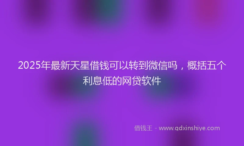 2025年最新天星借钱可以转到微信吗，概括五个利息低的网贷软件