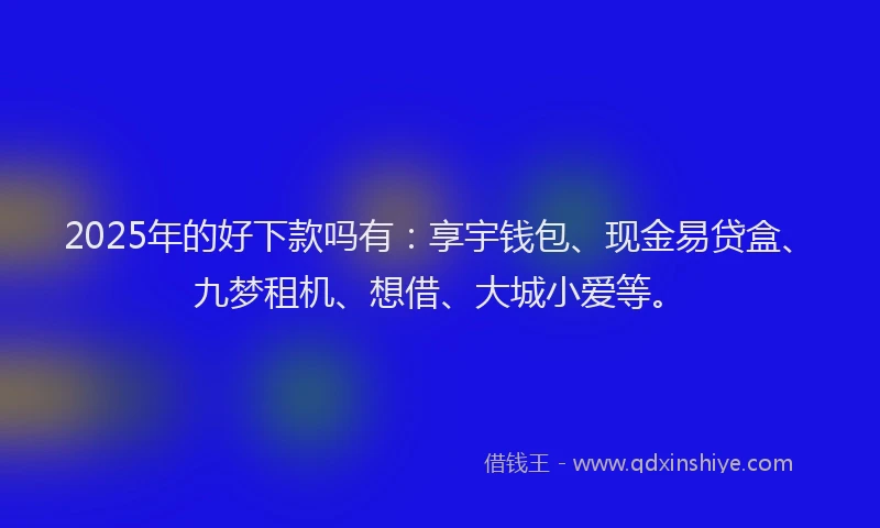 2025年的好下款吗有：享宇钱包、现金易贷盒、九梦租机、想借、大城小爱等。