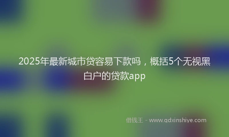 2025年最新城市贷容易下款吗，概括5个无视黑白户的贷款app
