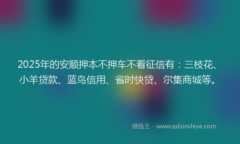 2025年的安顺押本不押车不看征信有：三枝花、小羊贷款、蓝鸟信用、省时快贷、尔集商城等。
