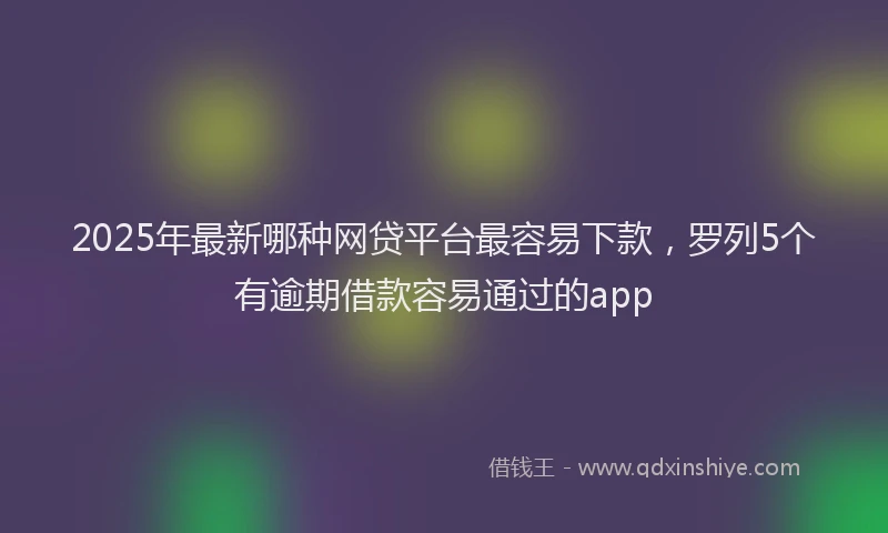 2025年最新哪种网贷平台最容易下款，罗列5个有逾期借款容易通过的app
