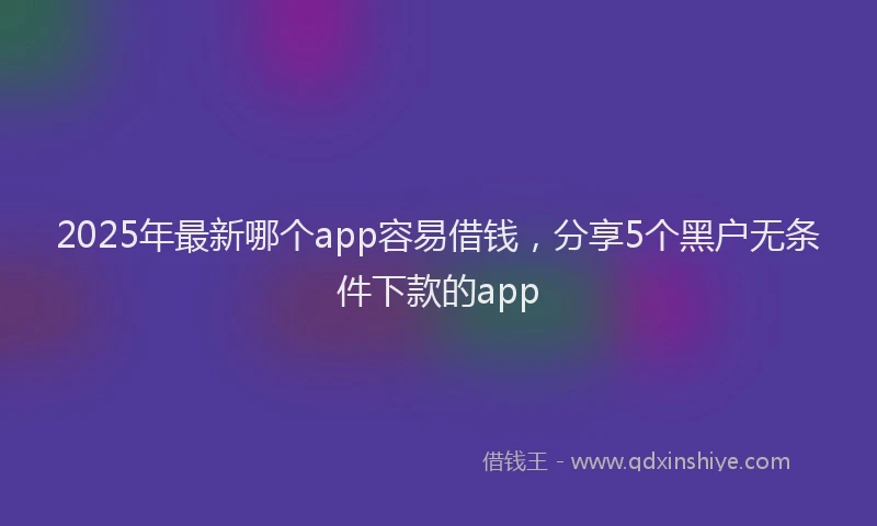 2025年最新哪个app容易借钱，分享5个黑户无条件下款的app