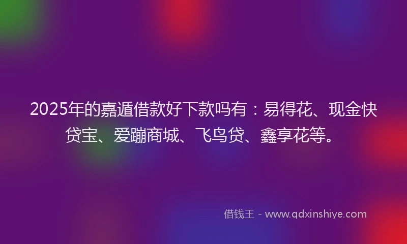 2025年的嘉遁借款好下款吗有：易得花、现金快贷宝、爱蹦商城、飞鸟贷、鑫享花等。