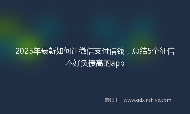 2025年最新如何让微信支付借钱，总结5个征信不好负债高的app