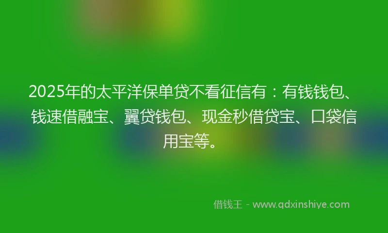2025年的太平洋保单贷不看征信有：有钱钱包、钱速借融宝、翼贷钱包、现金秒借贷宝、口袋信用宝等。