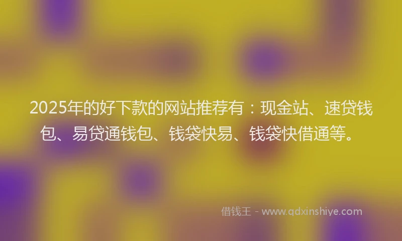 2025年的好下款的网站推荐有：现金站、速贷钱包、易贷通钱包、钱袋快易、钱袋快借通等。
