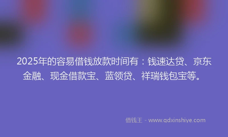 2025年的容易借钱放款时间有：钱速达贷、京东金融、现金借款宝、蓝领贷、祥瑞钱包宝等。