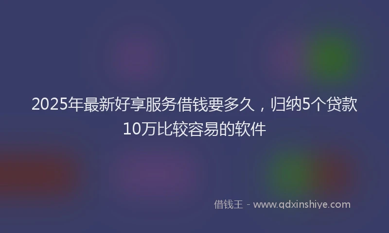 2025年最新好享服务借钱要多久，归纳5个贷款10万比较容易的软件