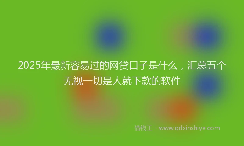 2025年最新容易过的网贷口子是什么，汇总五个无视一切是人就下款的软件