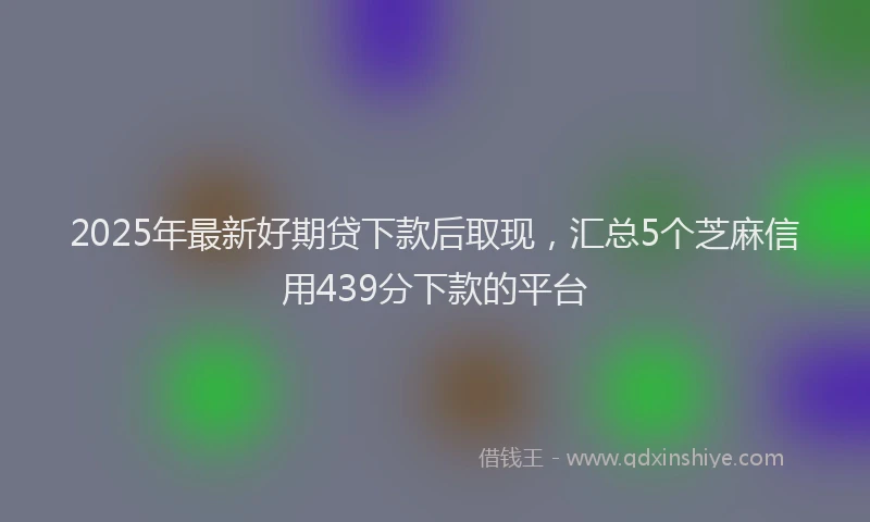 2025年最新好期贷下款后取现，汇总5个芝麻信用439分下款的平台