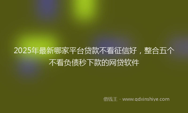 2025年最新哪家平台贷款不看征信好，整合五个不看负债秒下款的网贷软件