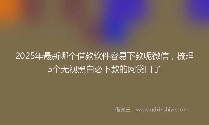 2025年最新哪个借款软件容易下款呢微信，梳理5个无视黑白必下款的网贷口子