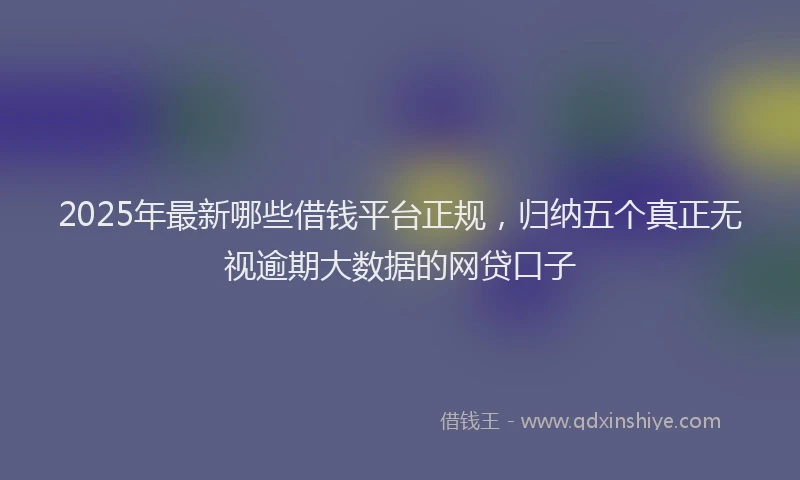 2025年最新哪些借钱平台正规，归纳五个真正无视逾期大数据的网贷口子