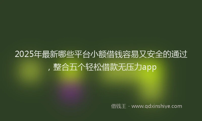 2025年最新哪些平台小额借钱容易又安全的通过，整合五个轻松借款无压力app