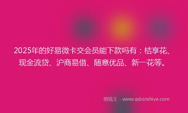 2025年的好易微卡交会员能下款吗有：桔享花、现金流贷、沪商易借、随意优品、新一花等。