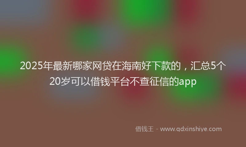 2025年最新哪家网贷在海南好下款的，汇总5个20岁可以借钱平台不查征信的app