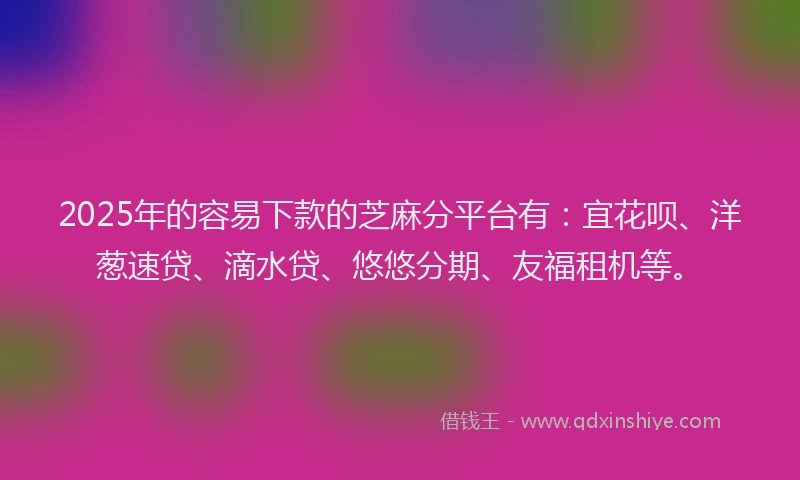 2025年的容易下款的芝麻分平台有：宜花呗、洋葱速贷、滴水贷、悠悠分期、友福租机等。
