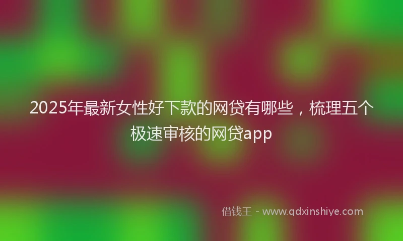 2025年最新女性好下款的网贷有哪些，梳理五个极速审核的网贷app