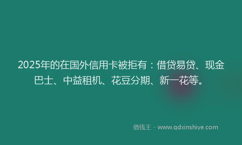 2025年的在国外信用卡被拒有：借贷易贷、现金巴士、中益租机、花豆分期、新一花等。