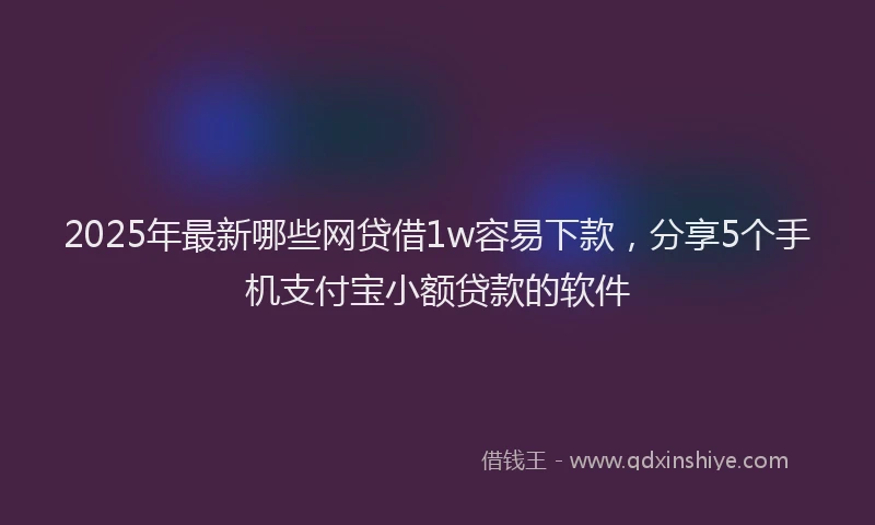 2025年最新哪些网贷借1w容易下款，分享5个手机支付宝小额贷款的软件