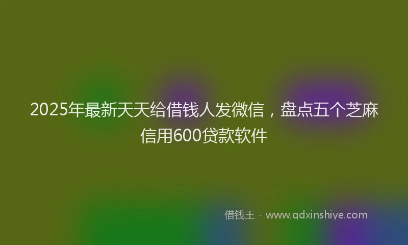 2025年最新天天给借钱人发微信，盘点五个芝麻信用600贷款软件