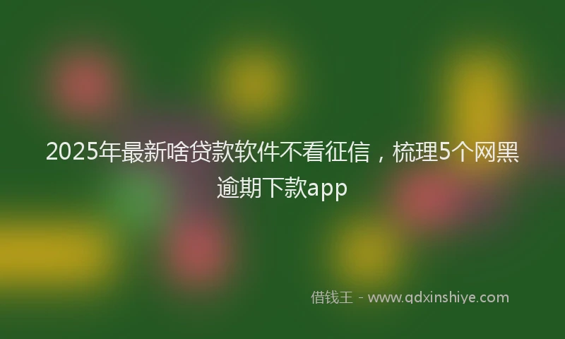 2025年最新啥贷款软件不看征信，梳理5个网黑逾期下款app