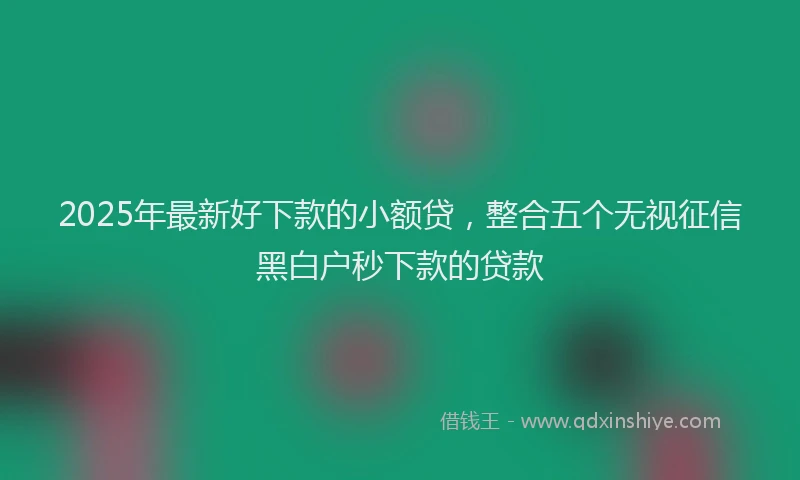 2025年最新好下款的小额贷，整合五个无视征信黑白户秒下款的贷款