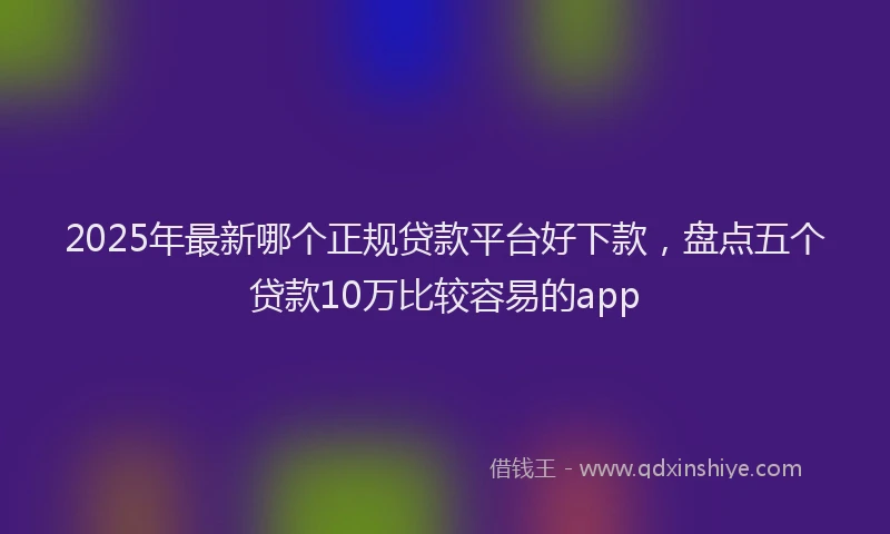 2025年最新哪个正规贷款平台好下款，盘点五个贷款10万比较容易的app