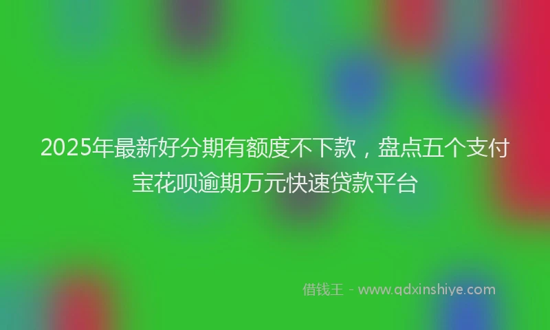 2025年最新好分期有额度不下款，盘点五个支付宝花呗逾期万元快速贷款平台