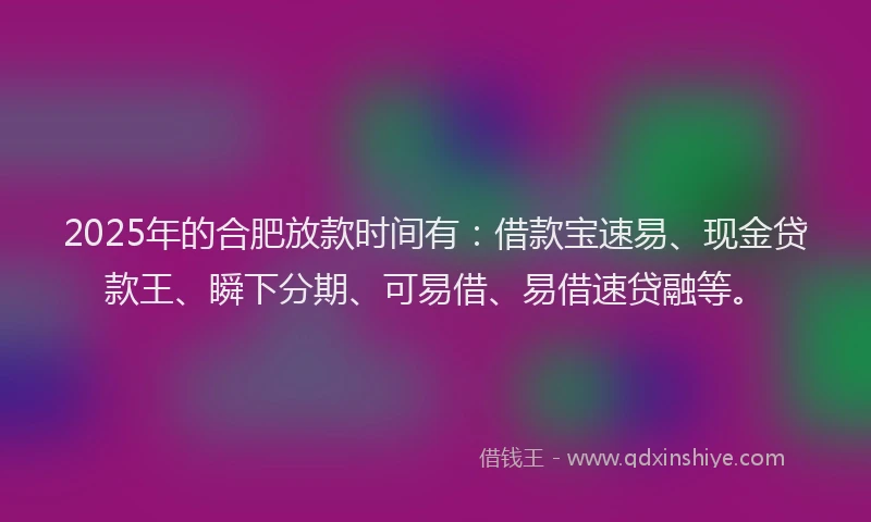 2025年的合肥放款时间有：借款宝速易、现金贷款王、瞬下分期、可易借、易借速贷融等。